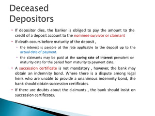 • If depositor dies, the banker is obliged to pay the amount to the
credit of a deposit account to the nominee survivor or claimant
• If death occurs before maturity of the deposit ,
• the interest is payable at the rate applicable to the deposit up to the
actual date of payment.
• the claimants may be paid at the saving rate of interest prevalent on
maturity date for the period from maturity to payment date.
• A succession certificate is not mandatory , however, the bank may
obtain an indemnity bond. Where there is a dispute among legal
heirs who are unable to provide a unanimous indemnity bond, the
bank should obtain succession certificates.
• If there are doubts about the claimants , the bank should insist on
succession certificates.
29
 
