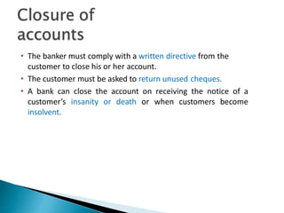 • The banker must comply with a written directive from the
customer to close his or her account.
• The customer must be asked to return unused cheques.
• A bank can close the account on receiving the notice of a
customer’s insanity or death or when customers become
insolvent.
31
 