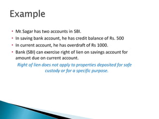 • Mr. Sagar has two accounts in SBI.
• In saving bank account, he has credit balance of Rs. 500
• In current account, he has overdraft of Rs 1000.
• Bank (SBI) can exercise right of lien on savings account for
amount due on current account.
Right of lien does not apply to properties deposited for safe
custody or for a specific purpose.
34
 