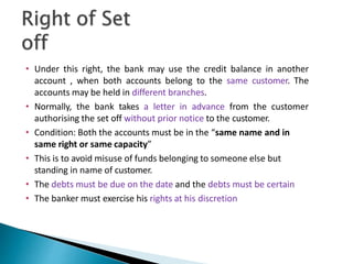 • Under this right, the bank may use the credit balance in another
account , when both accounts belong to the same customer. The
accounts may be held in different branches.
• Normally, the bank takes a letter in advance from the customer
authorising the set off without prior notice to the customer.
• Condition: Both the accounts must be in the “same name and in
same right or same capacity”
• This is to avoid misuse of funds belonging to someone else but
standing in name of customer.
• The debts must be due on the date and the debts must be certain
• The banker must exercise his rights at his discretion
35
 