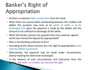 • At times a customer takes several loans from the bank.
• When there are several debts outstanding between the creditor and
debtor the question may arise as to which of debts is to be
discharged first when the payment is made by the debtor and the
amount is not sufficient to discharge all the debts.
• When the banker receives the payment from the customer against
which loan should the deposit be appropriated?
• Who is the deciding authority on this?
• According to the Indian Contract Act, the right of appropriation vests
with the debtor (customer).
• Alternatively, the payment may be made under circumstances
clearly implying the debt to be discharged.
• In the absence of such circumstances and instruction from the
debtor , the bank , as creditor can exercise the right.
37
 