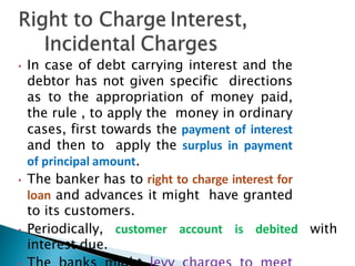 • In case of debt carrying interest and the
debtor has not given specific directions
as to the appropriation of money paid,
the rule , to apply the money in ordinary
cases, first towards the payment of interest
and then to apply the surplus in payment
of principal amount.
• The banker has to right to charge interest for
loan and advances it might have granted
to its customers.
• Periodically, customer account is debited with
interest due.
 