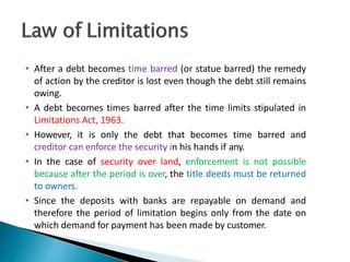 • After a debt becomes time barred (or statue barred) the remedy
of action by the creditor is lost even though the debt still remains
owing.
• A debt becomes times barred after the time limits stipulated in
Limitations Act, 1963.
• However, it is only the debt that becomes time barred and
creditor can enforce the security in his hands if any.
• In the case of security over land, enforcement is not possible
because after the period is over, the title deeds must be returned
to owners.
• Since the deposits with banks are repayable on demand and
therefore the period of limitation begins only from the date on
which demand for payment has been made by customer. 39
 