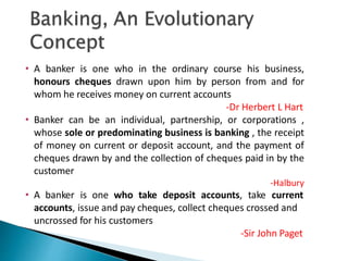 • A banker is one who in the ordinary course his business,
honours cheques drawn upon him by person from and for
whom he receives money on current accounts
-Dr Herbert L Hart
• Banker can be an individual, partnership, or corporations ,
whose sole or predominating business is banking , the receipt
of money on current or deposit account, and the payment of
cheques drawn by and the collection of cheques paid in by the
customer
-Halbury
• A banker is one who take deposit accounts, take current
accounts, issue and pay cheques, collect cheques crossed and
uncrossed for his customers
-Sir John Paget
6
 