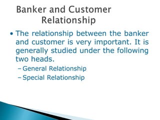 • The relationship between the banker
and customer is very important. It is
generally studied under the following
two heads.
– General Relationship
– Special Relationship
 