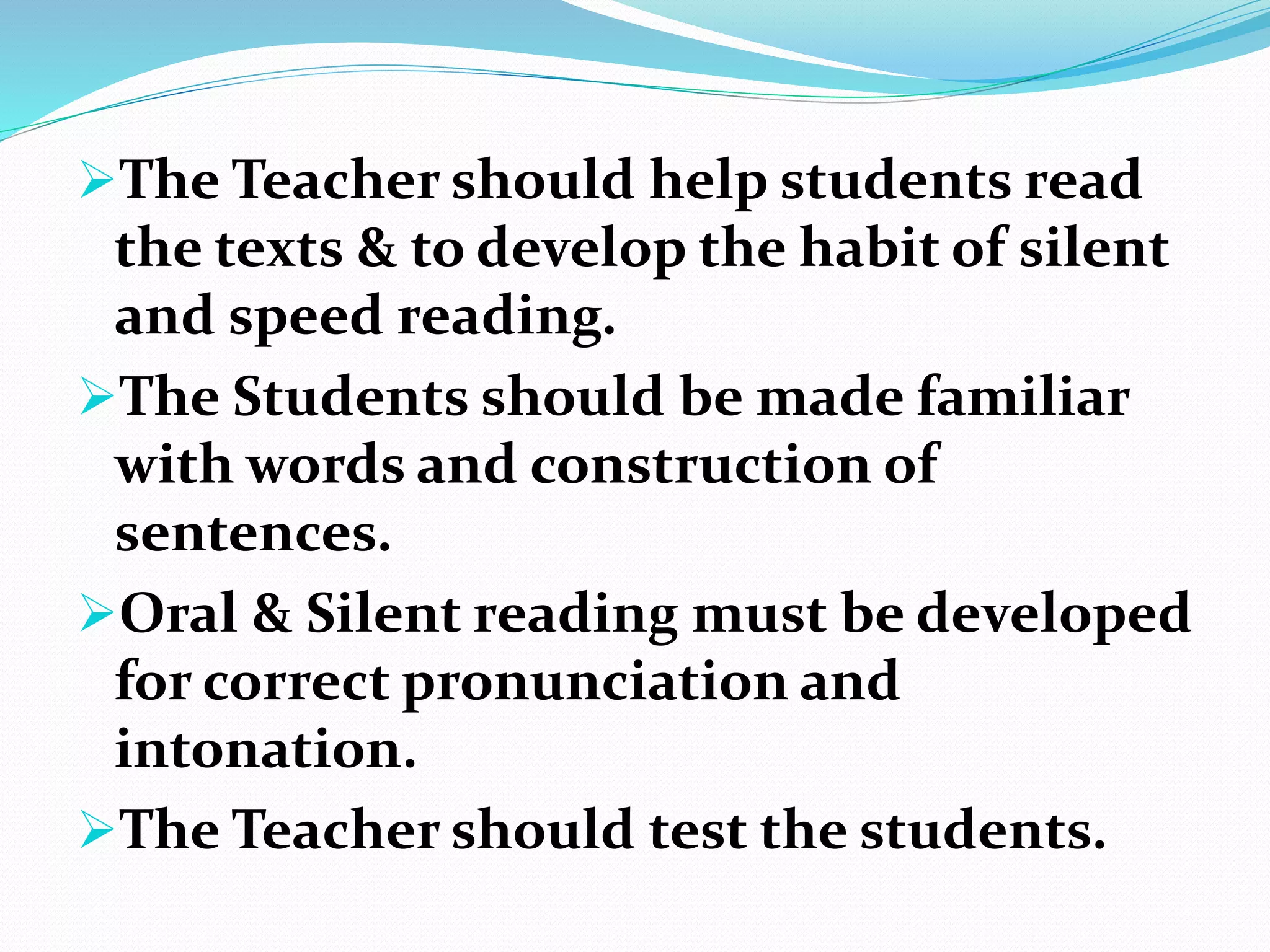 The Teacher should help students read
the texts & to develop the habit of silent
and speed reading.
The Students should be made familiar
with words and construction of
sentences.
Oral & Silent reading must be developed
for correct pronunciation and
intonation.
The Teacher should test the students.
 