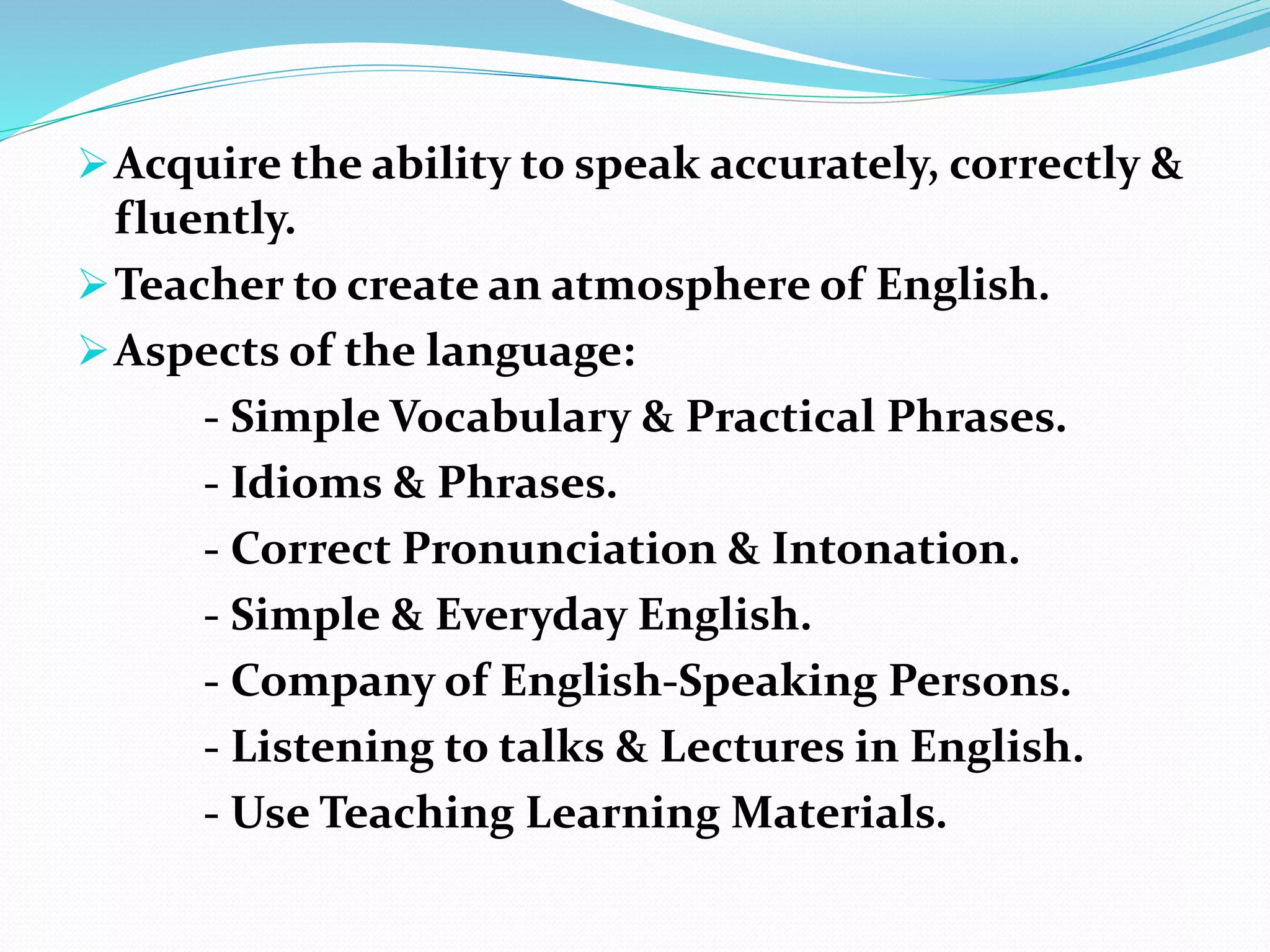 Acquire the ability to speak accurately, correctly &
fluently.
Teacher to create an atmosphere of English.
Aspects of the language:
- Simple Vocabulary & Practical Phrases.
- Idioms & Phrases.
- Correct Pronunciation & Intonation.
- Simple & Everyday English.
- Company of English-Speaking Persons.
- Listening to talks & Lectures in English.
- Use Teaching Learning Materials.
 