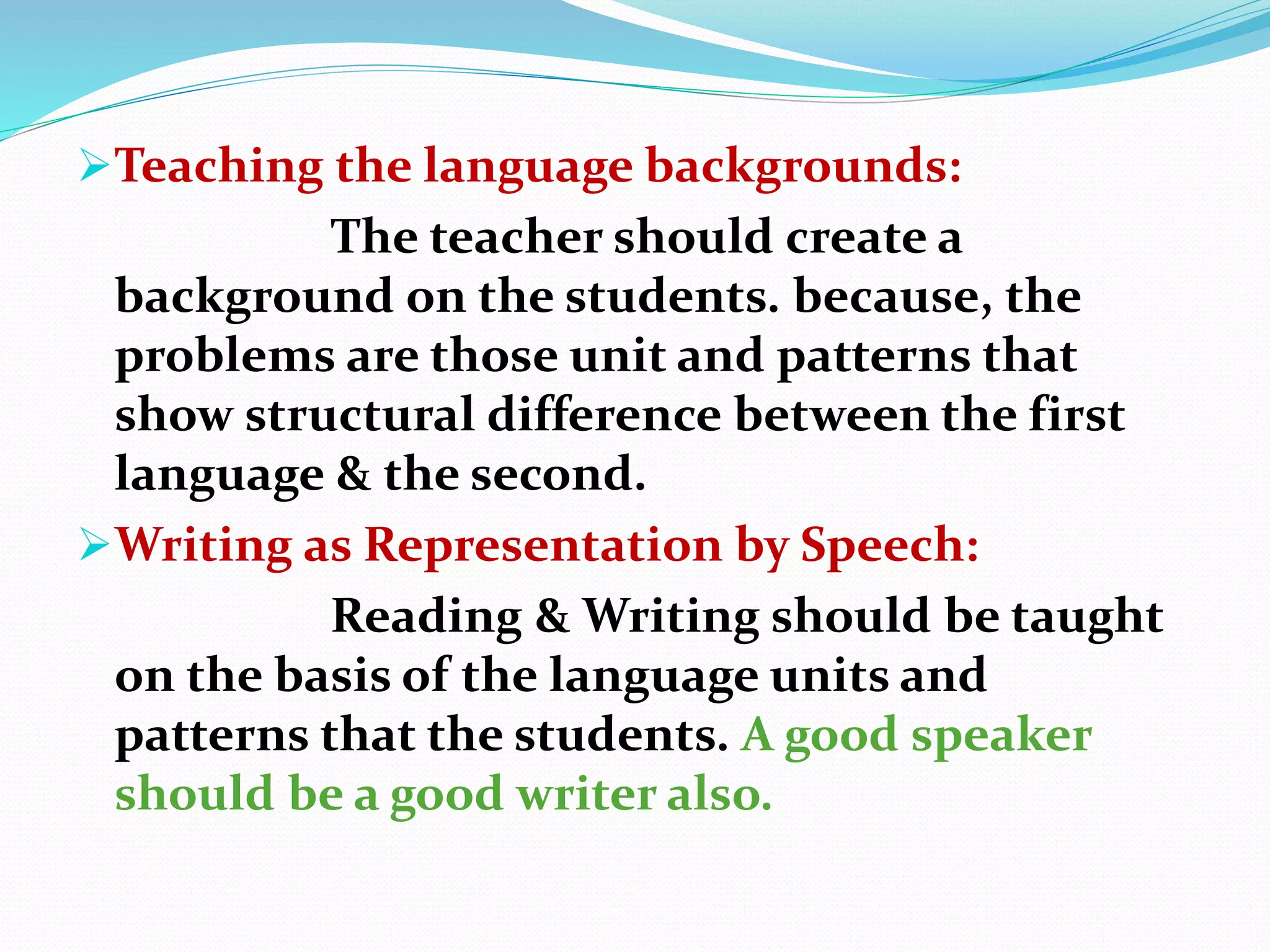 Teaching the language backgrounds:
The teacher should create a
background on the students. because, the
problems are those unit and patterns that
show structural difference between the first
language & the second.
Writing as Representation by Speech:
Reading & Writing should be taught
on the basis of the language units and
patterns that the students. A good speaker
should be a good writer also.
 