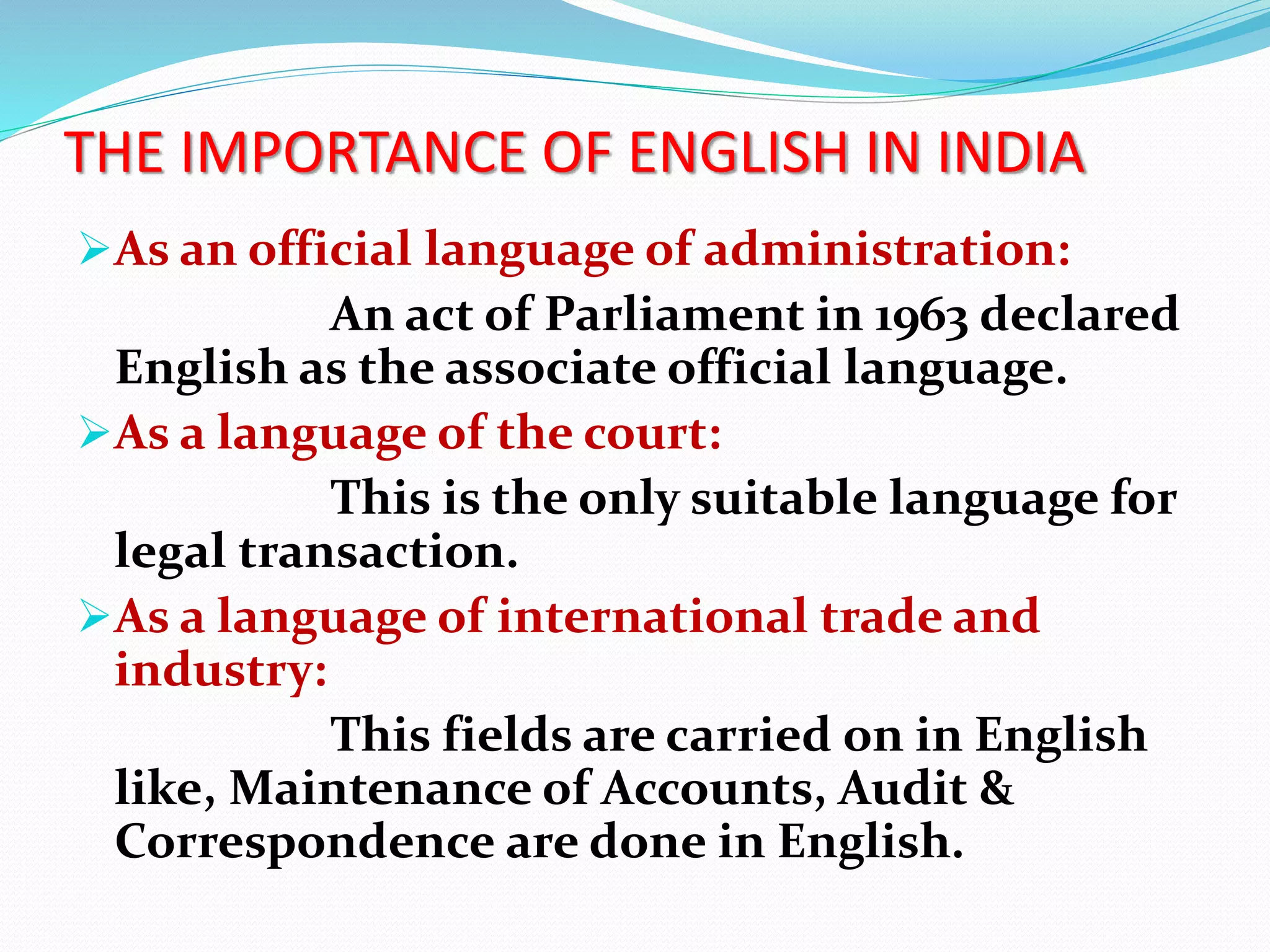 THE IMPORTANCE OF ENGLISH IN INDIA
As an official language of administration:
An act of Parliament in 1963 declared
English as the associate official language.
As a language of the court:
This is the only suitable language for
legal transaction.
As a language of international trade and
industry:
This fields are carried on in English
like, Maintenance of Accounts, Audit &
Correspondence are done in English.
 