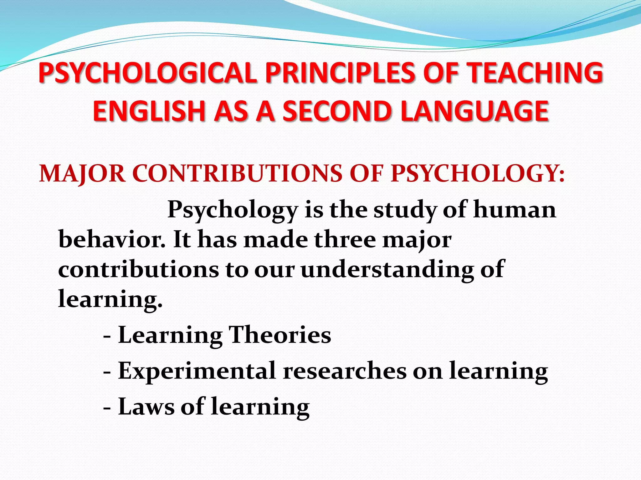PSYCHOLOGICAL PRINCIPLES OF TEACHING
ENGLISH AS A SECOND LANGUAGE
MAJOR CONTRIBUTIONS OF PSYCHOLOGY:
Psychology is the study of human
behavior. It has made three major
contributions to our understanding of
learning.
- Learning Theories
- Experimental researches on learning
- Laws of learning
 