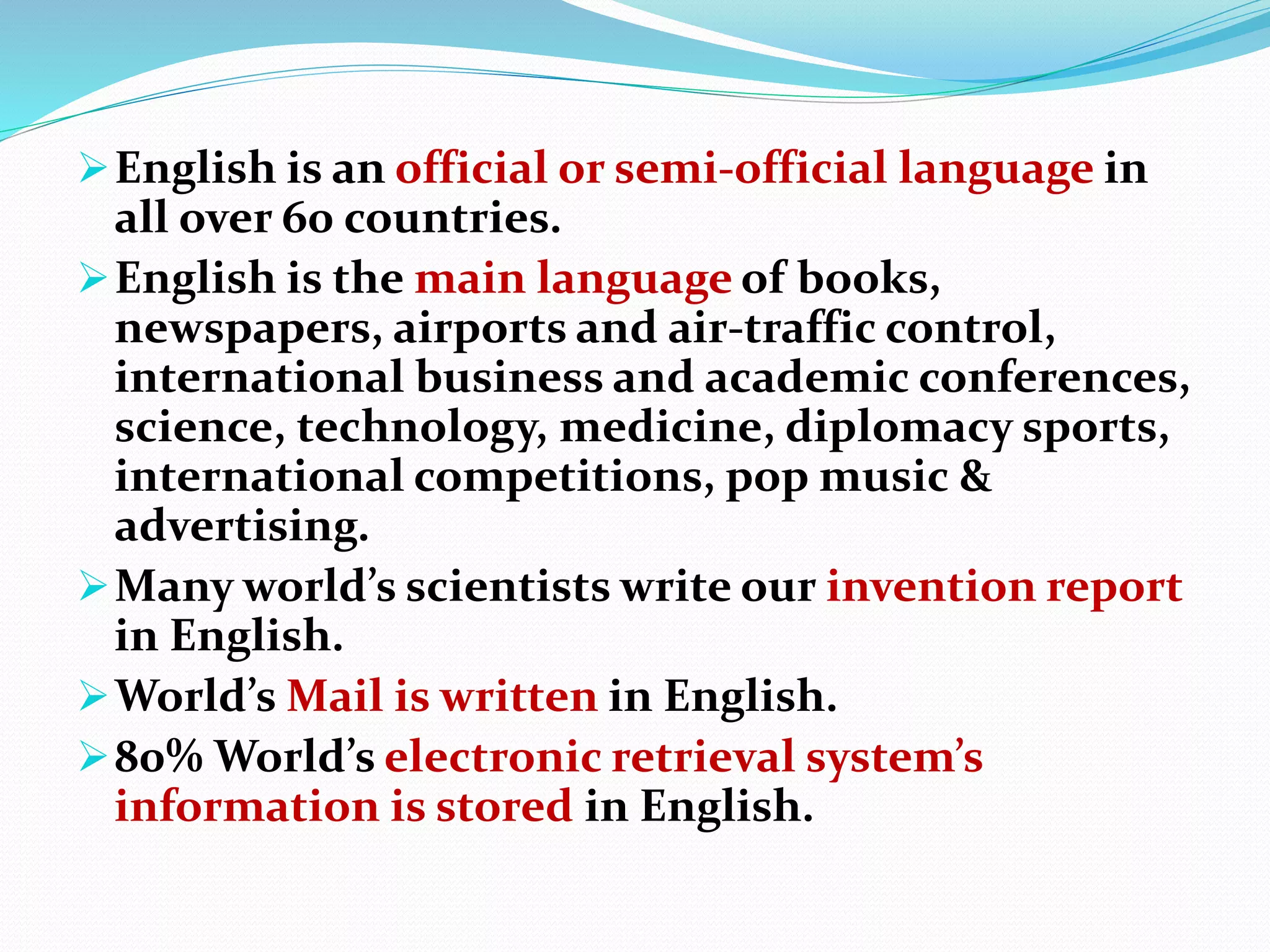 English is an official or semi-official language in
all over 60 countries.
English is the main language of books,
newspapers, airports and air-traffic control,
international business and academic conferences,
science, technology, medicine, diplomacy sports,
international competitions, pop music &
advertising.
Many world’s scientists write our invention report
in English.
World’s Mail is written in English.
80% World’s electronic retrieval system’s
information is stored in English.
 