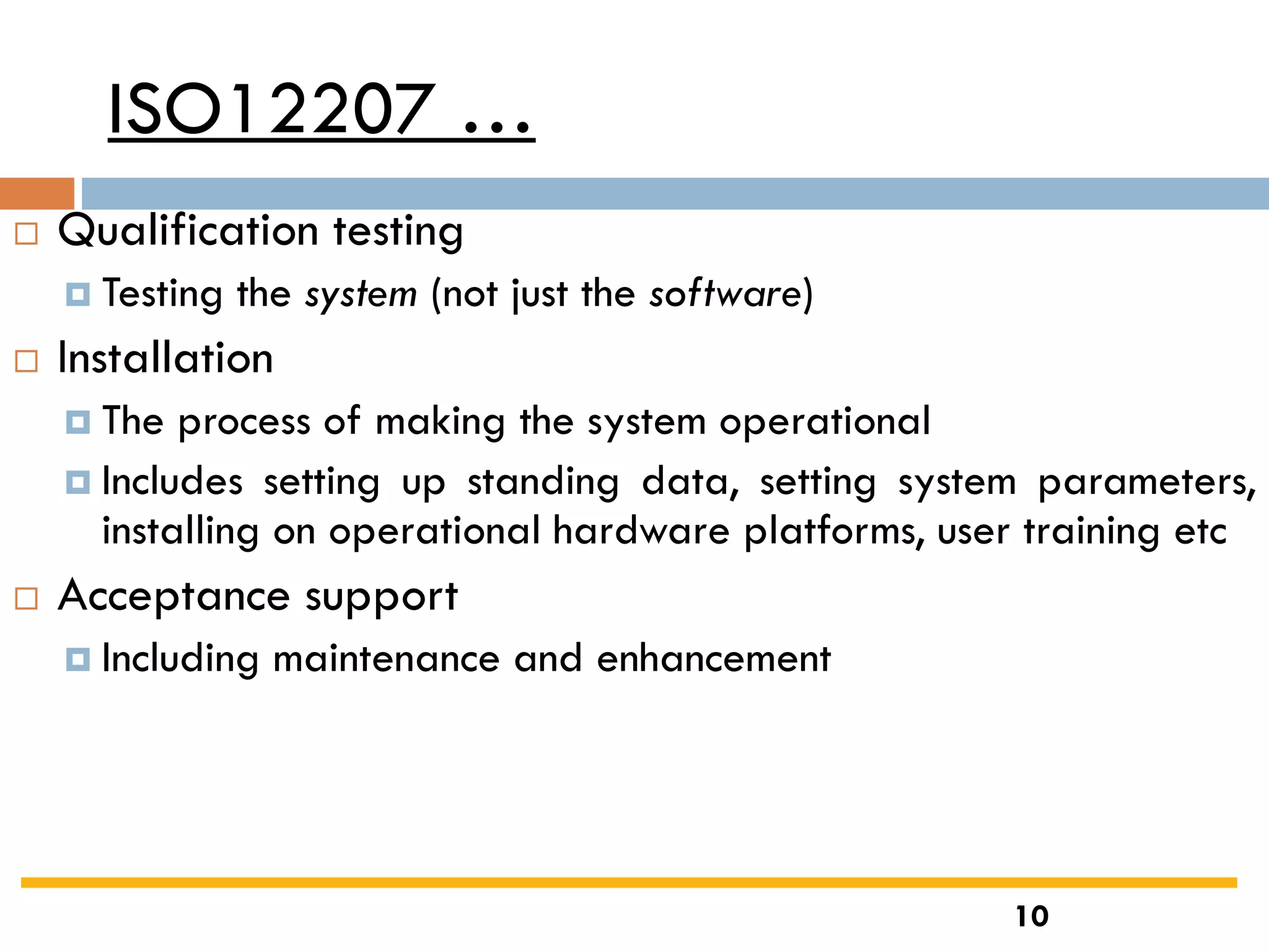ISO12207 …
 Qualification testing
 Testing the system (not just the software)
 Installation
 The process of making the system operational
 Includes setting up standing data, setting system parameters,
installing on operational hardware platforms, user training etc
 Acceptance support
 Including maintenance and enhancement
10
 