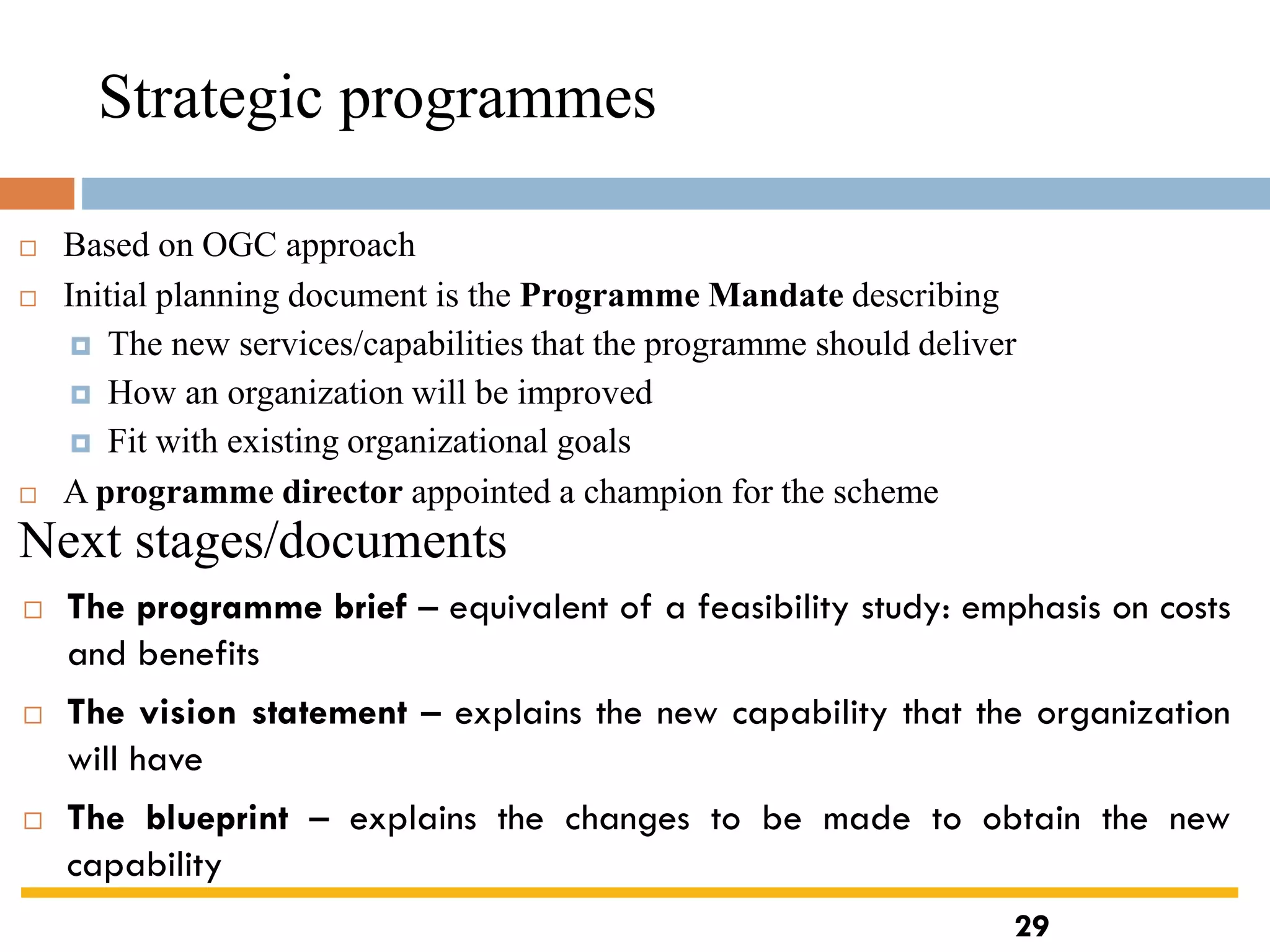 Strategic programmes
 Based on OGC approach
 Initial planning document is the Programme Mandate describing
 The new services/capabilities that the programme should deliver
 How an organization will be improved
 Fit with existing organizational goals
 A programme director appointed a champion for the scheme
Next stages/documents
 The programme brief – equivalent of a feasibility study: emphasis on costs
and benefits
 The vision statement – explains the new capability that the organization
will have
 The blueprint – explains the changes to be made to obtain the new
capability
29
 