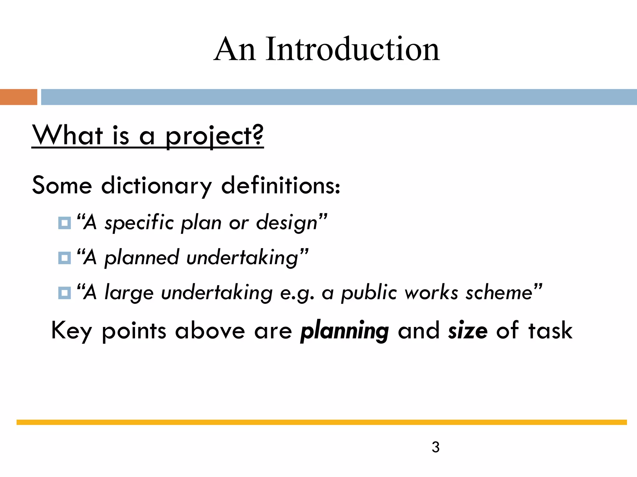 3
What is a project?
Some dictionary definitions:
 “A specific plan or design”
 “A planned undertaking”
 “A large undertaking e.g. a public works scheme”
Key points above are planning and size of task
An Introduction
 
