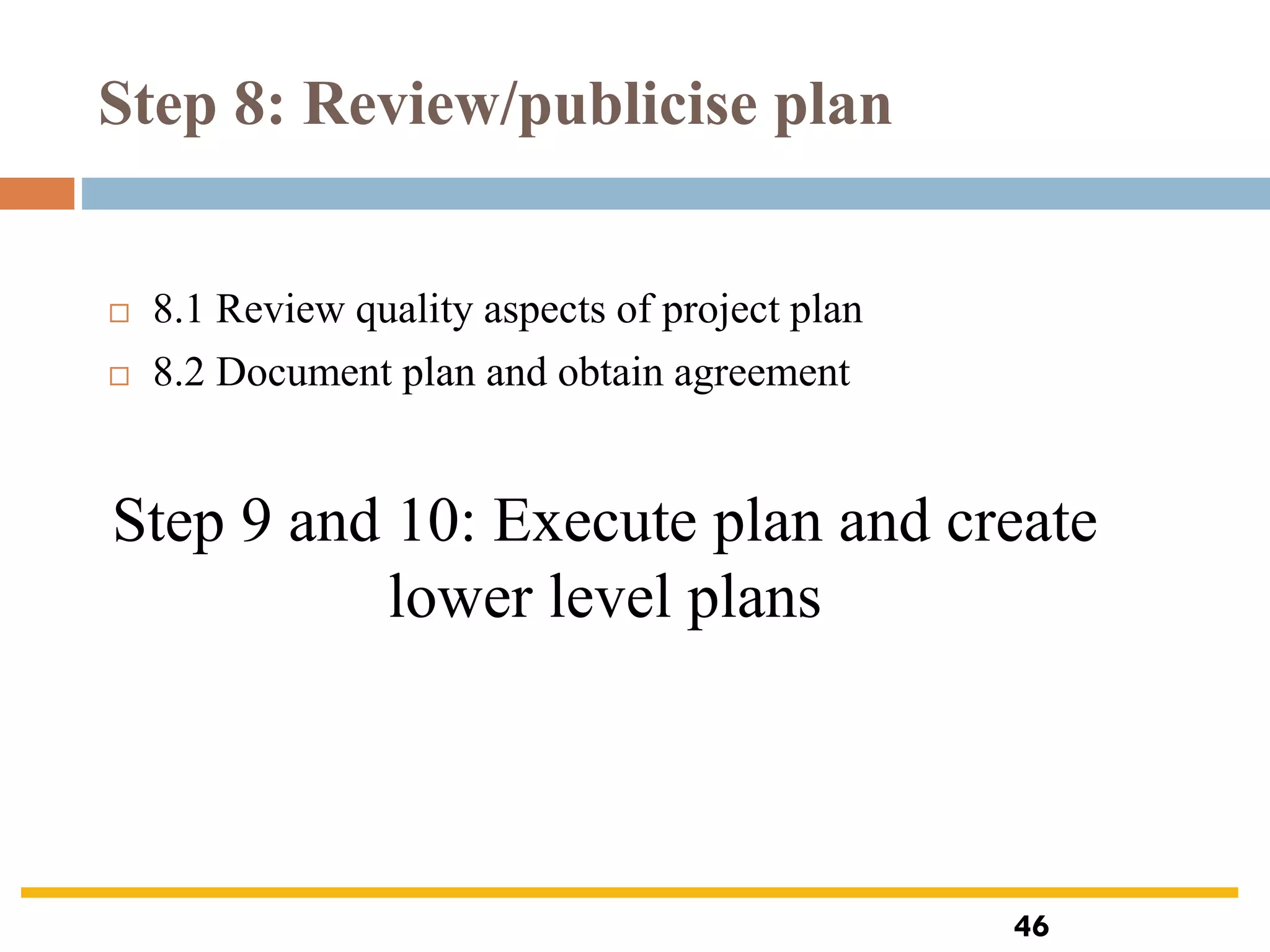 Step 8: Review/publicise plan
 8.1 Review quality aspects of project plan
 8.2 Document plan and obtain agreement
Step 9 and 10: Execute plan and create
lower level plans
46
 