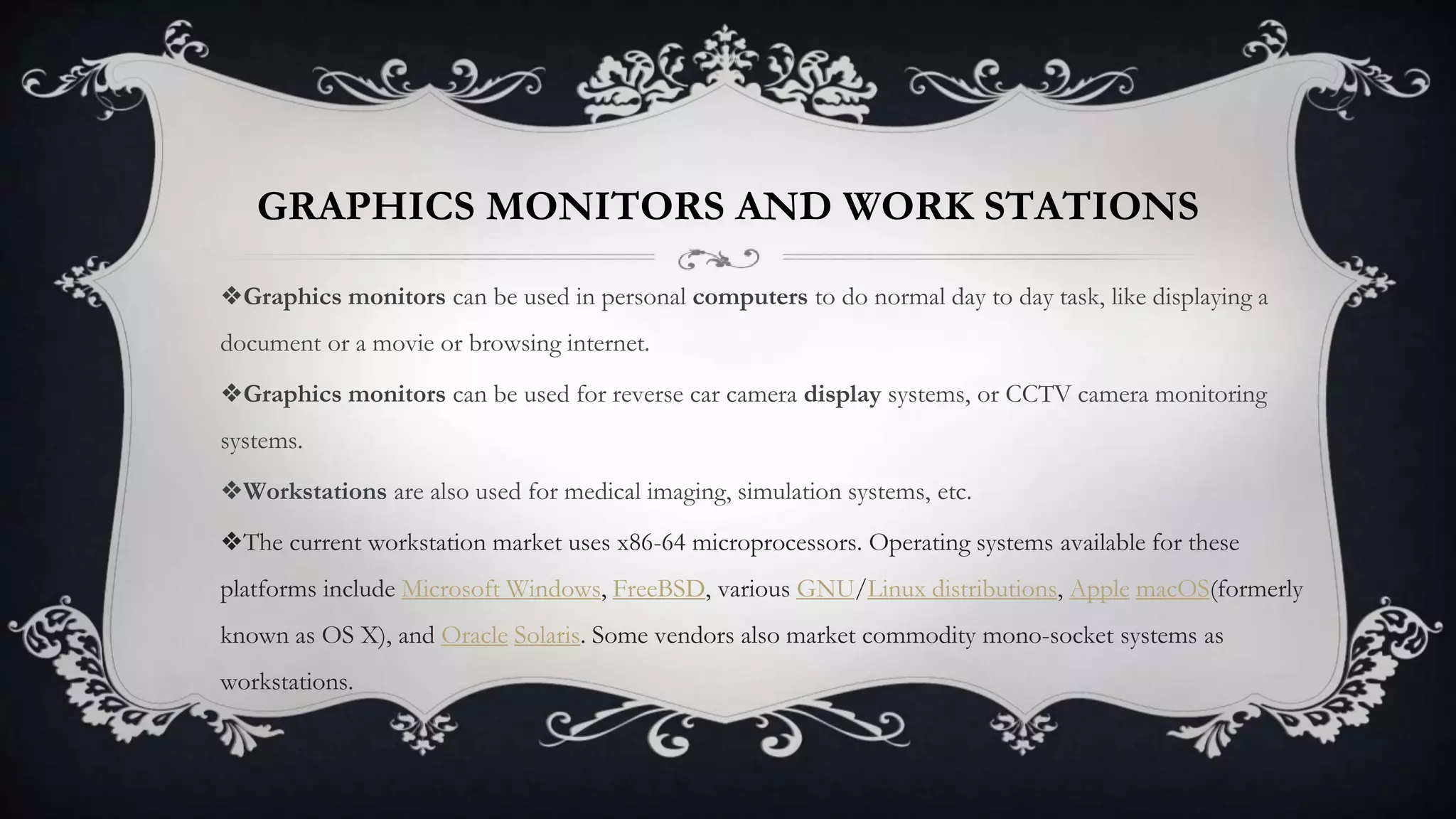 GRAPHICS MONITORS AND WORK STATIONS
❖Graphics monitors can be used in personal computers to do normal day to day task, like displaying a
document or a movie or browsing internet.
❖Graphics monitors can be used for reverse car camera display systems, or CCTV camera monitoring
systems.
❖Workstations are also used for medical imaging, simulation systems, etc.
❖The current workstation market uses x86-64 microprocessors. Operating systems available for these
platforms include Microsoft Windows, FreeBSD, various GNU/Linux distributions, Apple macOS(formerly
known as OS X), and Oracle Solaris. Some vendors also market commodity mono-socket systems as
workstations.
 