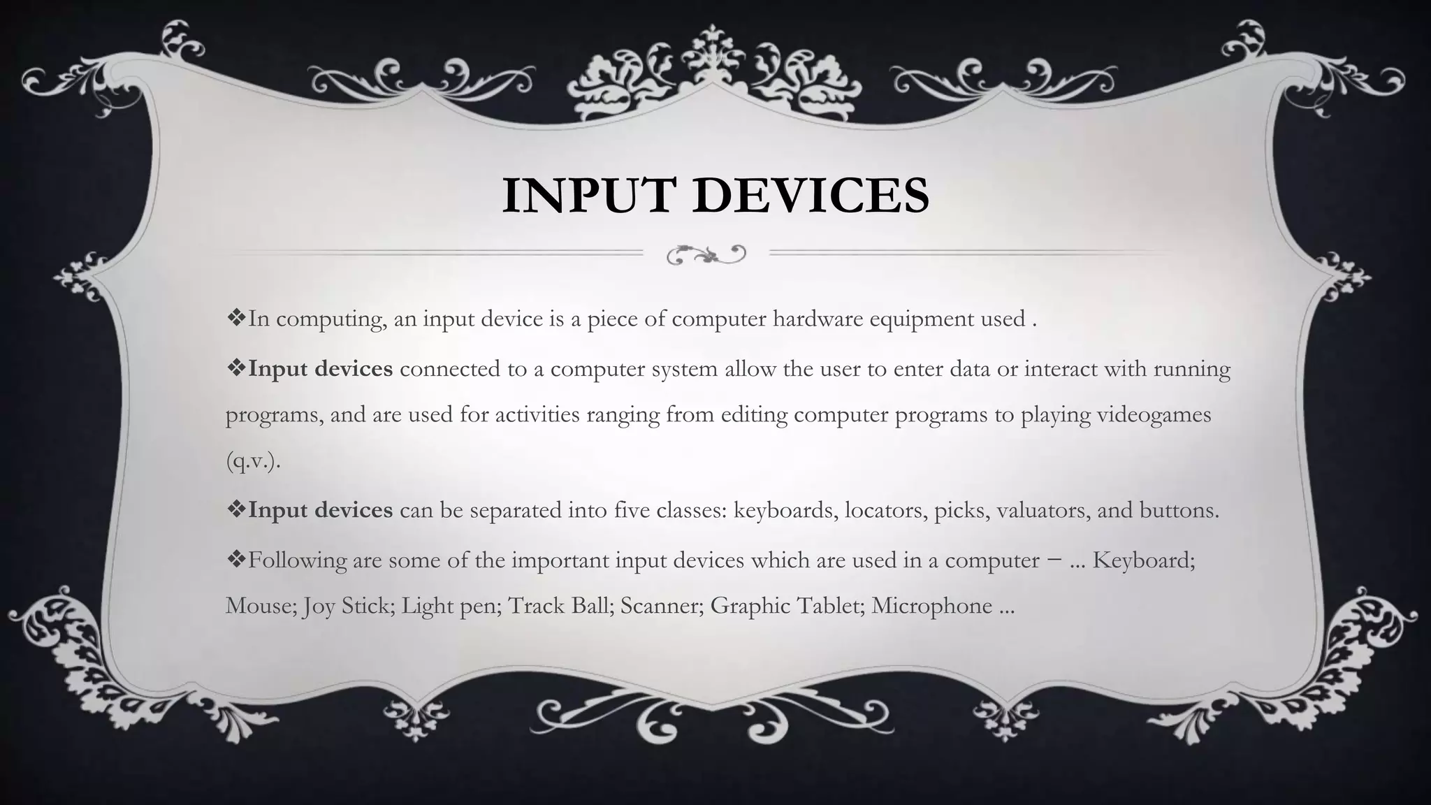 INPUT DEVICES
❖In computing, an input device is a piece of computer hardware equipment used .
❖Input devices connected to a computer system allow the user to enter data or interact with running
programs, and are used for activities ranging from editing computer programs to playing videogames
(q.v.).
❖Input devices can be separated into five classes: keyboards, locators, picks, valuators, and buttons.
❖Following are some of the important input devices which are used in a computer − ... Keyboard;
Mouse; Joy Stick; Light pen; Track Ball; Scanner; Graphic Tablet; Microphone ...
 
