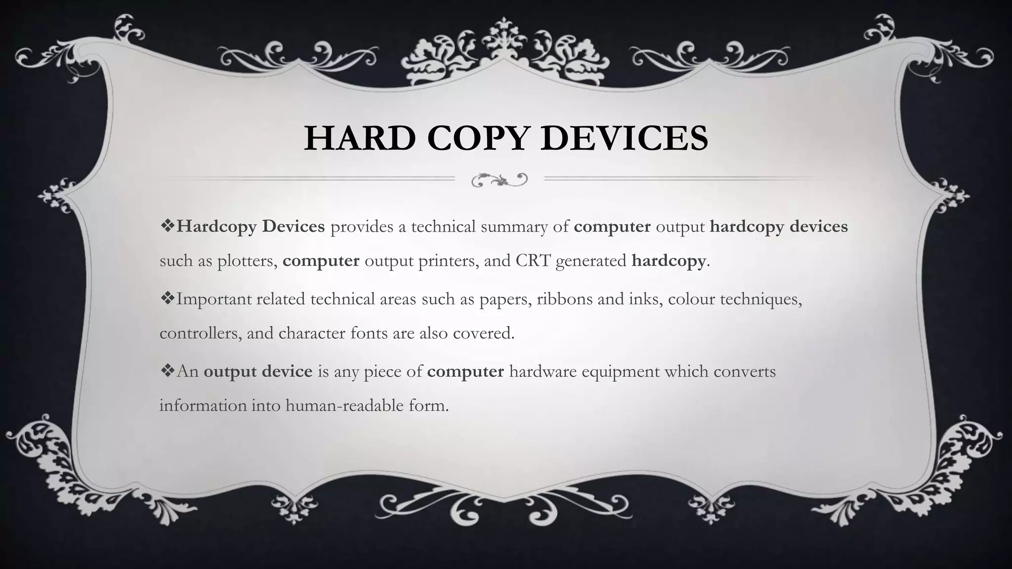HARD COPY DEVICES
❖Hardcopy Devices provides a technical summary of computer output hardcopy devices
such as plotters, computer output printers, and CRT generated hardcopy.
❖Important related technical areas such as papers, ribbons and inks, colour techniques,
controllers, and character fonts are also covered.
❖An output device is any piece of computer hardware equipment which converts
information into human-readable form.
 