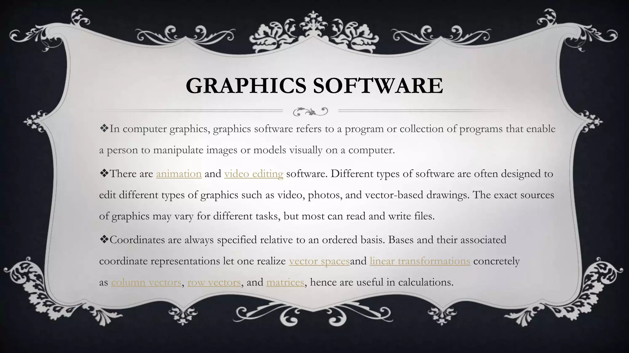 GRAPHICS SOFTWARE
❖In computer graphics, graphics software refers to a program or collection of programs that enable
a person to manipulate images or models visually on a computer.
❖There are animation and video editing software. Different types of software are often designed to
edit different types of graphics such as video, photos, and vector-based drawings. The exact sources
of graphics may vary for different tasks, but most can read and write files.
❖Coordinates are always specified relative to an ordered basis. Bases and their associated
coordinate representations let one realize vector spacesand linear transformations concretely
as column vectors, row vectors, and matrices, hence are useful in calculations.
 