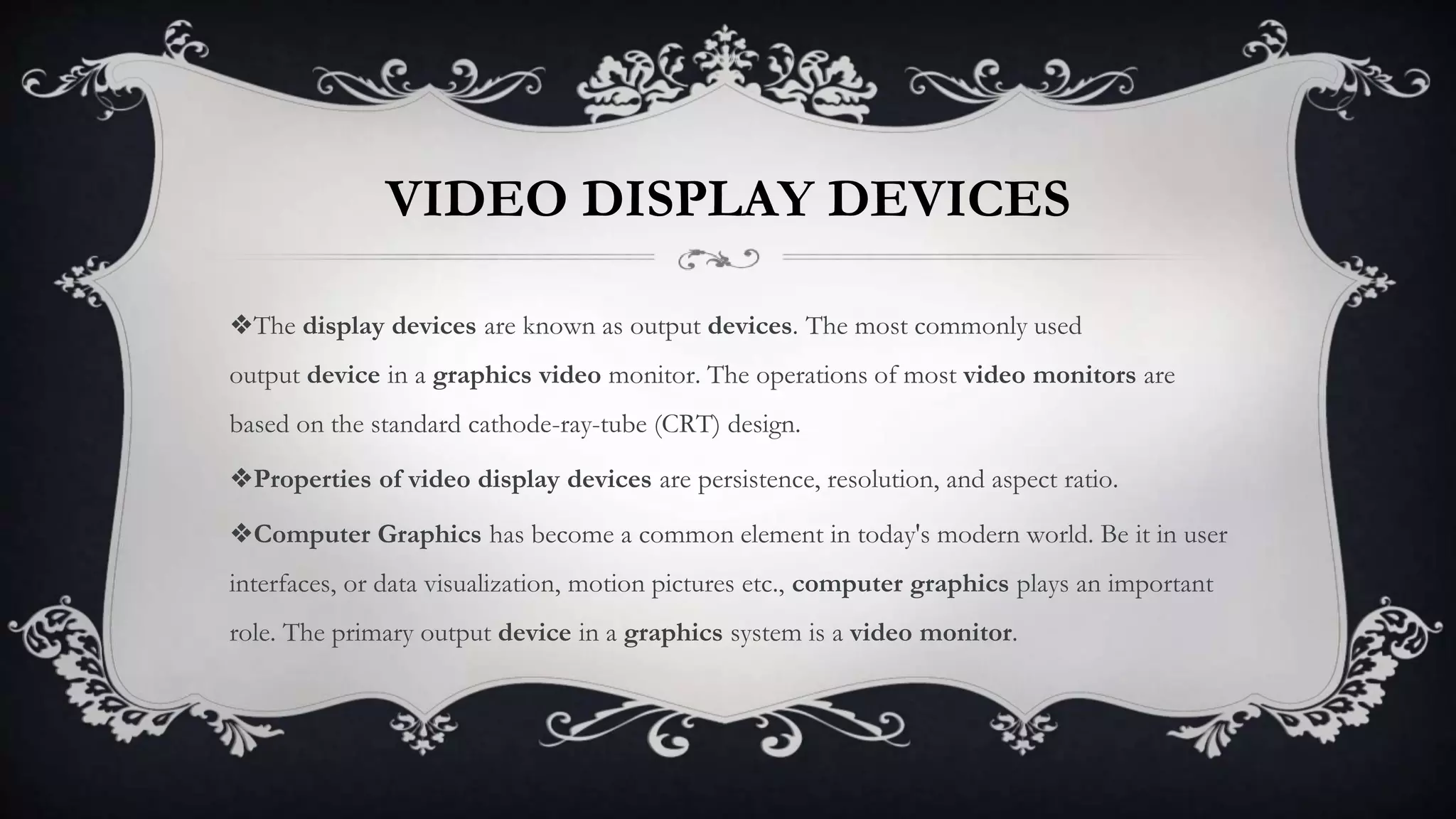 VIDEO DISPLAY DEVICES
❖The display devices are known as output devices. The most commonly used
output device in a graphics video monitor. The operations of most video monitors are
based on the standard cathode-ray-tube (CRT) design.
❖Properties of video display devices are persistence, resolution, and aspect ratio.
❖Computer Graphics has become a common element in today's modern world. Be it in user
interfaces, or data visualization, motion pictures etc., computer graphics plays an important
role. The primary output device in a graphics system is a video monitor.
 