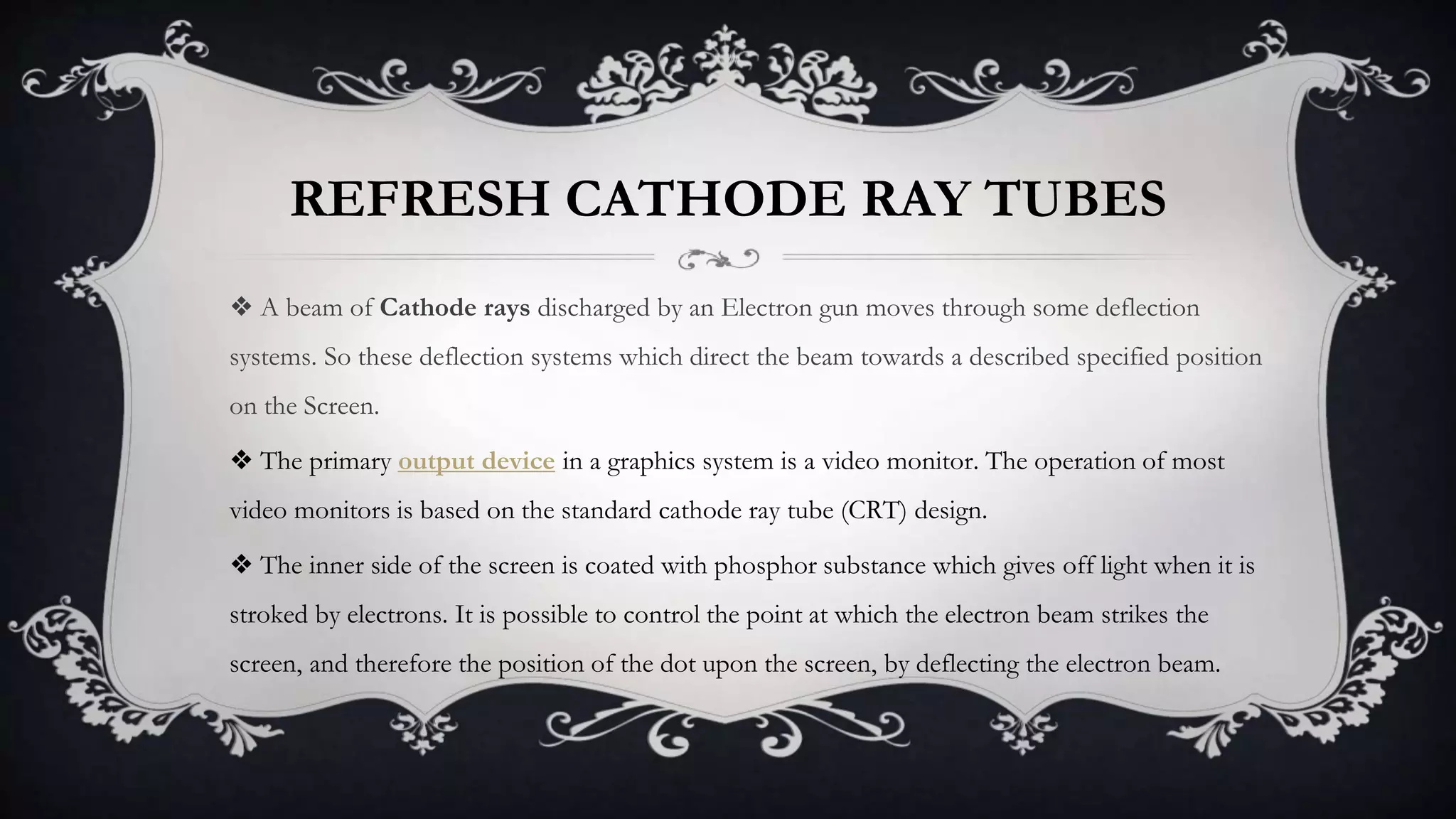 REFRESH CATHODE RAY TUBES
❖ A beam of Cathode rays discharged by an Electron gun moves through some deflection
systems. So these deflection systems which direct the beam towards a described specified position
on the Screen.
❖ The primary output device in a graphics system is a video monitor. The operation of most
video monitors is based on the standard cathode ray tube (CRT) design.
❖ The inner side of the screen is coated with phosphor substance which gives off light when it is
stroked by electrons. It is possible to control the point at which the electron beam strikes the
screen, and therefore the position of the dot upon the screen, by deflecting the electron beam.
 