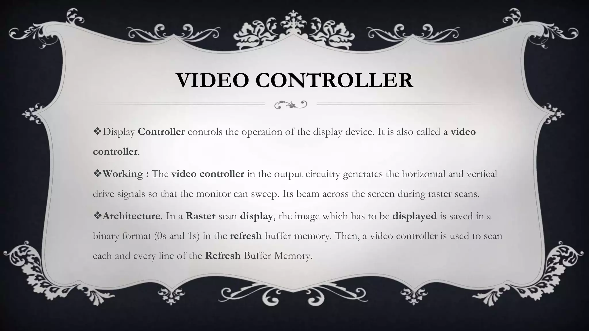VIDEO CONTROLLER
❖Display Controller controls the operation of the display device. It is also called a video
controller.
❖Working : The video controller in the output circuitry generates the horizontal and vertical
drive signals so that the monitor can sweep. Its beam across the screen during raster scans.
❖Architecture. In a Raster scan display, the image which has to be displayed is saved in a
binary format (0s and 1s) in the refresh buffer memory. Then, a video controller is used to scan
each and every line of the Refresh Buffer Memory.
 