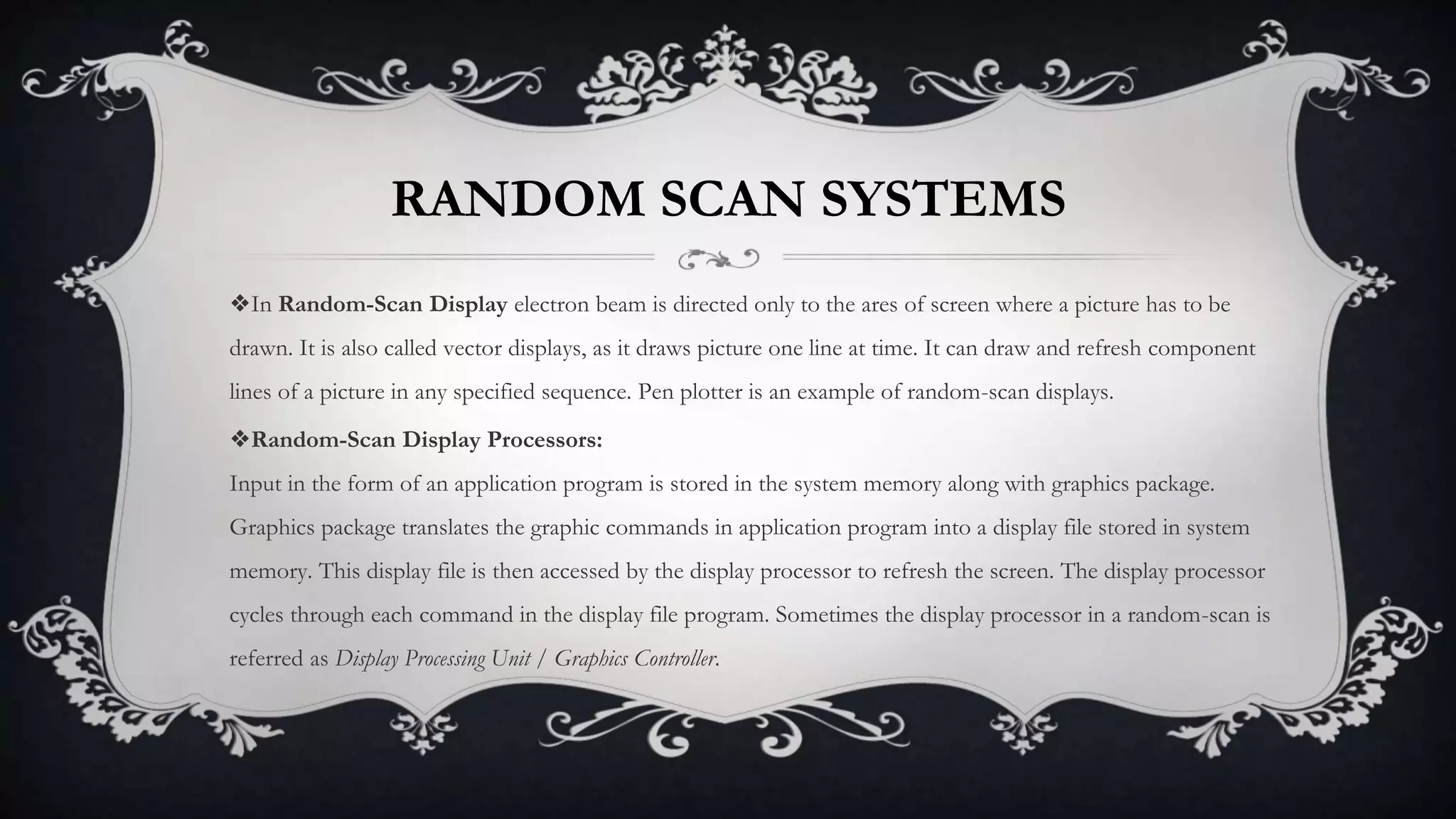 RANDOM SCAN SYSTEMS
❖In Random-Scan Display electron beam is directed only to the ares of screen where a picture has to be
drawn. It is also called vector displays, as it draws picture one line at time. It can draw and refresh component
lines of a picture in any specified sequence. Pen plotter is an example of random-scan displays.
❖Random-Scan Display Processors:
Input in the form of an application program is stored in the system memory along with graphics package.
Graphics package translates the graphic commands in application program into a display file stored in system
memory. This display file is then accessed by the display processor to refresh the screen. The display processor
cycles through each command in the display file program. Sometimes the display processor in a random-scan is
referred as Display Processing Unit / Graphics Controller.
 