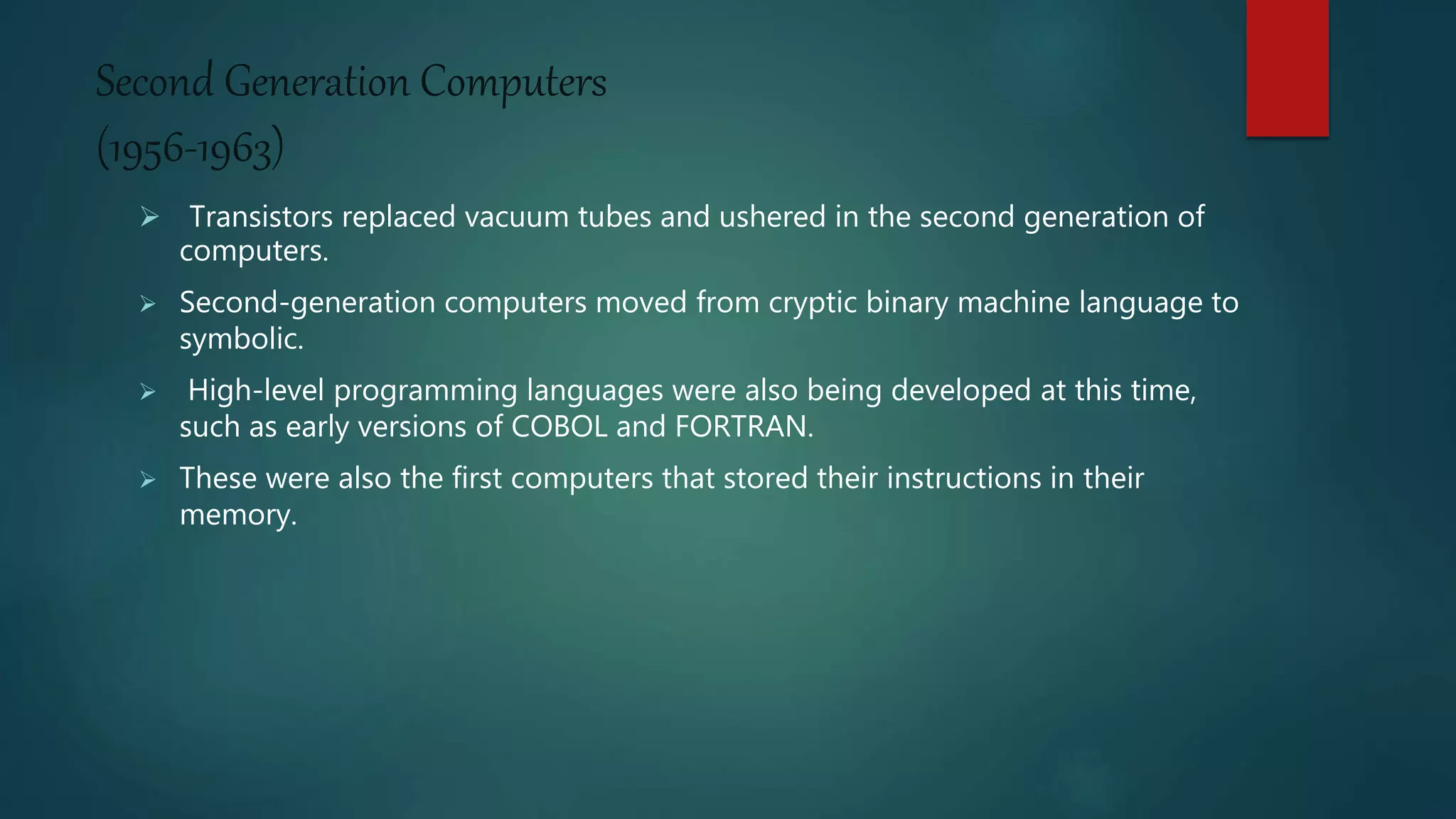 Second Generation Computers
(1956-1963)
 Transistors replaced vacuum tubes and ushered in the second generation of
computers.
 Second-generation computers moved from cryptic binary machine language to
symbolic.
 High-level programming languages were also being developed at this time,
such as early versions of COBOL and FORTRAN.
 These were also the first computers that stored their instructions in their
memory.
 