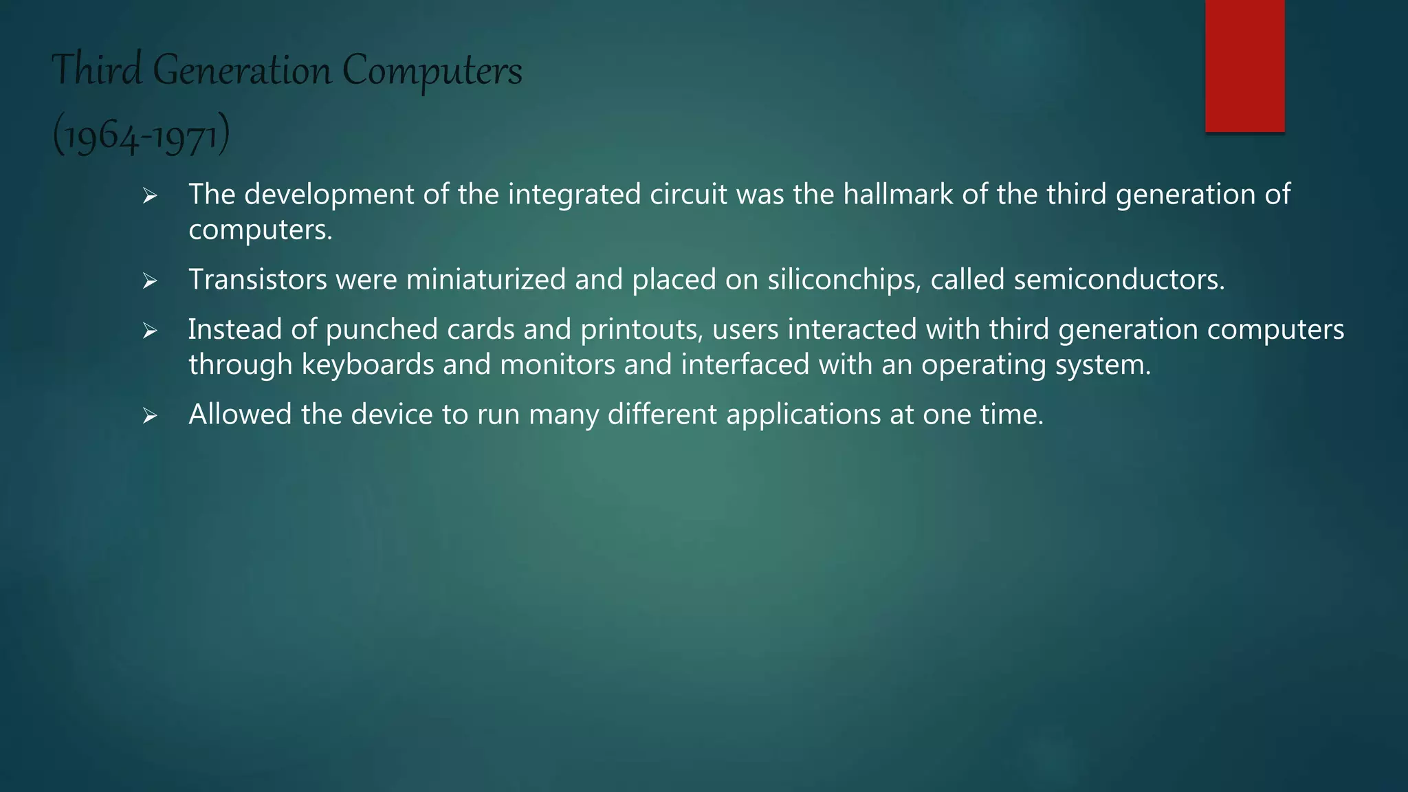 Third Generation Computers
(1964-1971)
 The development of the integrated circuit was the hallmark of the third generation of
computers.
 Transistors were miniaturized and placed on siliconchips, called semiconductors.
 Instead of punched cards and printouts, users interacted with third generation computers
through keyboards and monitors and interfaced with an operating system.
 Allowed the device to run many different applications at one time.
 