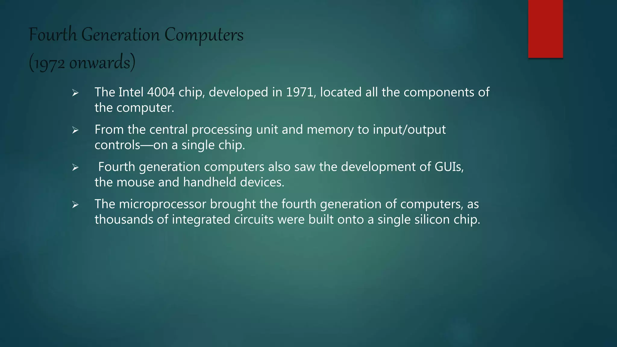 Fourth Generation Computers
(1972 onwards)
 The Intel 4004 chip, developed in 1971, located all the components of
the computer.
 From the central processing unit and memory to input/output
controls—on a single chip.
 Fourth generation computers also saw the development of GUIs,
the mouse and handheld devices.
 The microprocessor brought the fourth generation of computers, as
thousands of integrated circuits were built onto a single silicon chip.
 