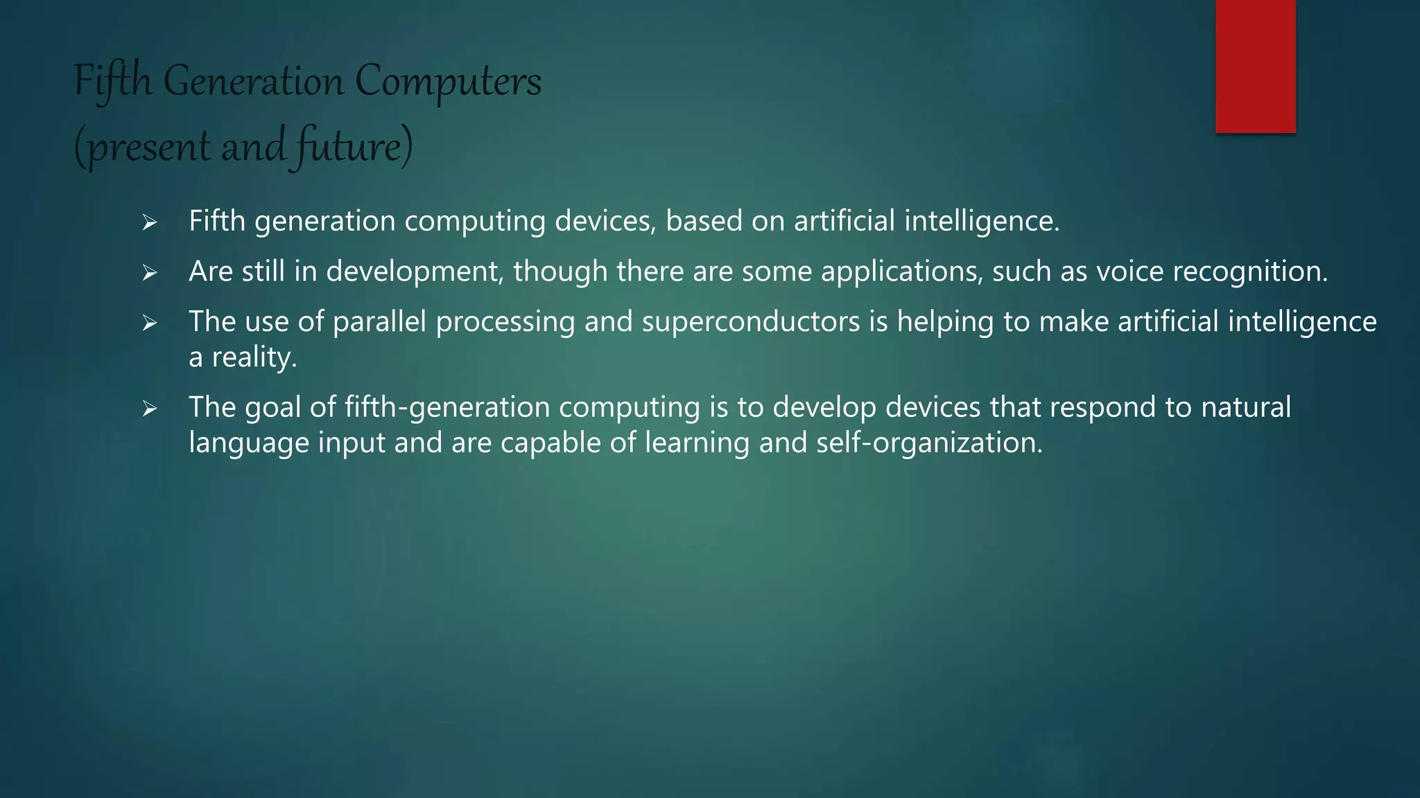 Fifth Generation Computers
(present and future)
 Fifth generation computing devices, based on artificial intelligence.
 Are still in development, though there are some applications, such as voice recognition.
 The use of parallel processing and superconductors is helping to make artificial intelligence
a reality.
 The goal of fifth-generation computing is to develop devices that respond to natural
language input and are capable of learning and self-organization.
 