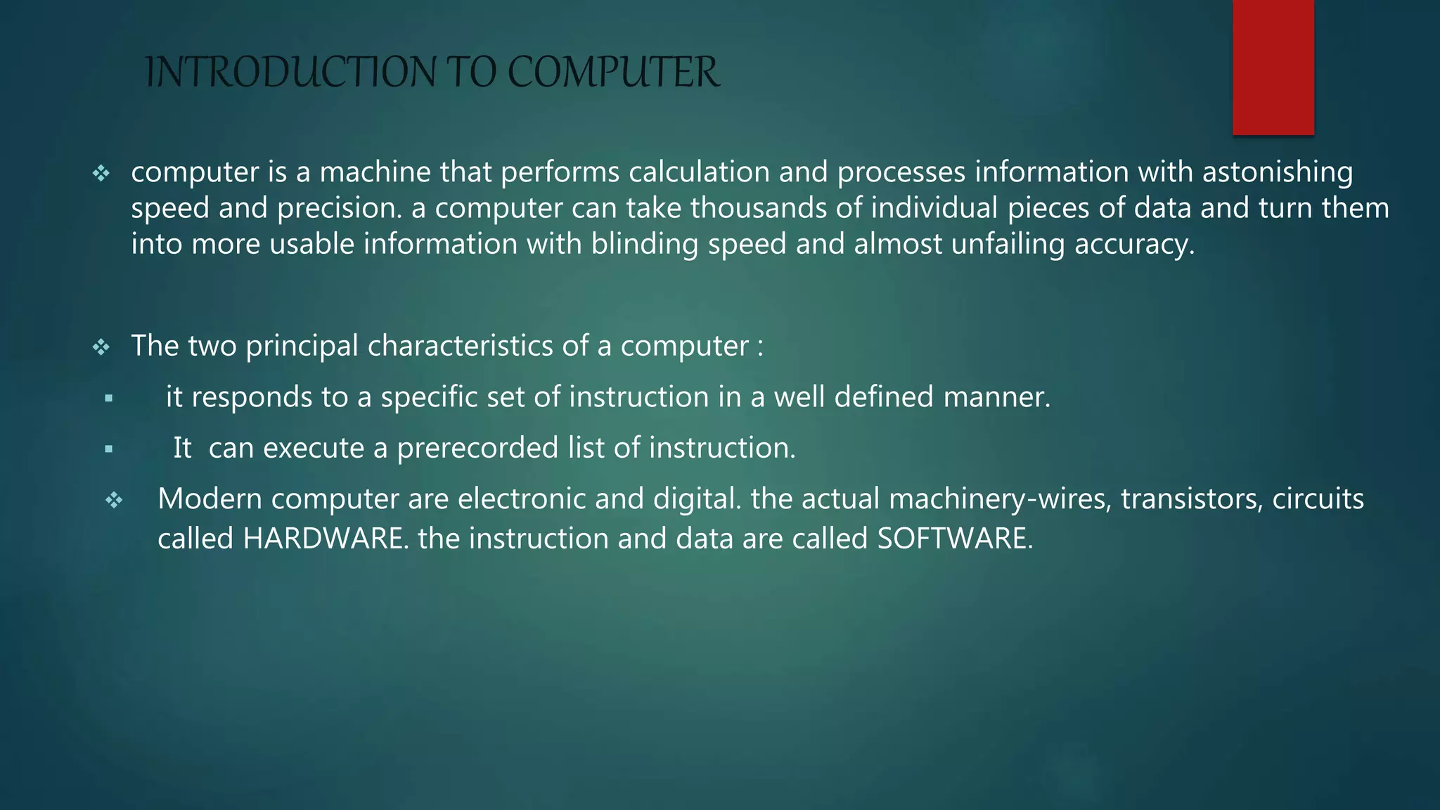 INTRODUCTION TO COMPUTER
 computer is a machine that performs calculation and processes information with astonishing
speed and precision. a computer can take thousands of individual pieces of data and turn them
into more usable information with blinding speed and almost unfailing accuracy.
 The two principal characteristics of a computer :
 it responds to a specific set of instruction in a well defined manner.
 It can execute a prerecorded list of instruction.
 Modern computer are electronic and digital. the actual machinery-wires, transistors, circuits
called HARDWARE. the instruction and data are called SOFTWARE.
 
