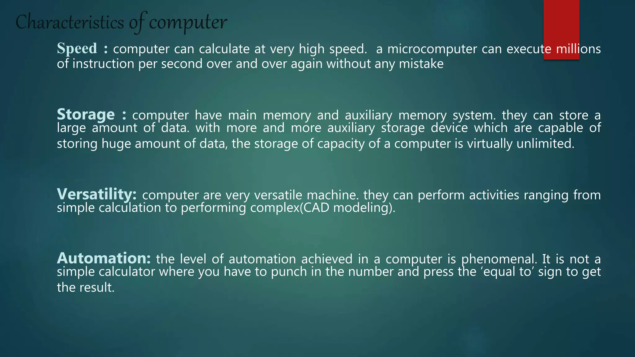 Characteristics of computer
Speed : computer can calculate at very high speed. a microcomputer can execute millions
of instruction per second over and over again without any mistake
Storage : computer have main memory and auxiliary memory system. they can store a
large amount of data. with more and more auxiliary storage device which are capable of
storing huge amount of data, the storage of capacity of a computer is virtually unlimited.
Versatility: computer are very versatile machine. they can perform activities ranging from
simple calculation to performing complex(CAD modeling).
Automation: the level of automation achieved in a computer is phenomenal. It is not a
simple calculator where you have to punch in the number and press the ‘equal to’ sign to get
the result.
 