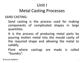 N Suresh ApMech
Unit I
Metal Casting Processes
SAND CASTING:
Sand casting is the process used for making
components of complicated shapes in large
quantities.
It is the process of producing metal parts by
pouring molten metal into the mould cavity of
the required shape and allowing the metal to
solidify.
Plant where castings are made is called
“foundry”.
1
 