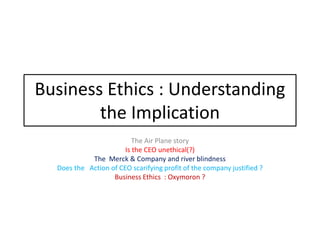 Business Ethics : Understanding
the Implication
The Air Plane story
Is the CEO unethical(?)
The Merck & Company and river blindness
Does the Action of CEO scarifying profit of the company justified ?
Business Ethics : Oxymoron ?
 