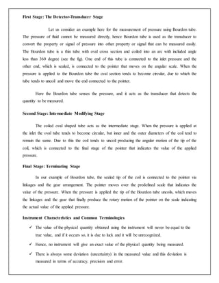 First Stage: The Detector-Transducer Stage
Let us consider an example here for the measurement of pressure using Bourdon tube.
The pressure of fluid cannot be measured directly, hence Bourdon tube is used as the transducer to
convert the property or signal of pressure into other property or signal that can be measured easily.
The Bourdon tube is a thin tube with oval cross section and coiled into an arc with included angle
less than 360 degree (see the fig). One end of this tube is connected to the inlet pressure and the
other end, which is sealed, is connected to the pointer that moves on the angular scale. When the
pressure is applied to the Bourdon tube the oval section tends to become circular, due to which the
tube tends to uncoil and move the end connected to the pointer.
Here the Bourdon tube senses the pressure, and it acts as the transducer that detects the
quantity to be measured.
Second Stage: Intermediate Modifying Stage
The coiled oval shaped tube acts as the intermediate stage. When the pressure is applied at
the inlet the oval tube tends to become circular, but inner and the outer diameters of the coil tend to
remain the same. Due to this the coil tends to uncoil producing the angular motion of the tip of the
coil, which is connected to the final stage of the pointer that indicates the value of the applied
pressure.
Final Stage: Terminating Stage
In our example of Bourdon tube, the sealed tip of the coil is connected to the pointer via
linkages and the gear arrangement. The pointer moves over the predefined scale that indicates the
value of the pressure. When the pressure is applied the tip of the Bourdon tube uncoils, which moves
the linkages and the gear that finally produce the rotary motion of the pointer on the scale indicating
the actual value of the applied pressure.
Instrument Characteristics and Common Terminologies
 The value of the physical quantity obtained using the instrument will never be equal to the
true value, and if it occurs so, it is due to luck and it will be unrecognized.
 Hence, no instrument will give an exact value of the physical quantity being measured.
 There is always some deviation (uncertainty) in the measured value and this deviation is
measured in terms of accuracy, precision and error.
 