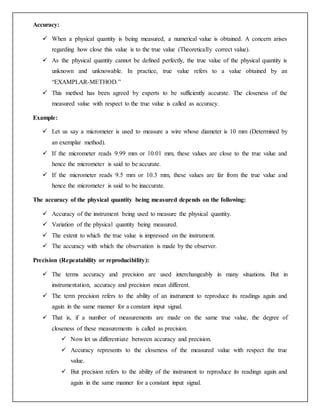 Accuracy:
 When a physical quantity is being measured, a numerical value is obtained. A concern arises
regarding how close this value is to the true value (Theoretically correct value).
 As the physical quantity cannot be defined perfectly, the true value of the physical quantity is
unknown and unknowable. In practice, true value refers to a value obtained by an
“EXAMPLAR-METHOD.”
 This method has been agreed by experts to be sufficiently accurate. The closeness of the
measured value with respect to the true value is called as accuracy.
Example:
 Let us say a micrometer is used to measure a wire whose diameter is 10 mm (Determined by
an exemplar method).
 If the micrometer reads 9.99 mm or 10.01 mm, these values are close to the true value and
hence the micrometer is said to be accurate.
 If the micrometer reads 9.5 mm or 10.3 mm, these values are far from the true value and
hence the micrometer is said to be inaccurate.
The accuracy of the physical quantity being measured depends on the following:
 Accuracy of the instrument being used to measure the physical quantity.
 Variation of the physical quantity being measured.
 The extent to which the true value is impressed on the instrument.
 The accuracy with which the observation is made by the observer.
Precision (Repeatability or reproducibility):
 The terms accuracy and precision are used interchangeably in many situations. But in
instrumentation, accuracy and precision mean different.
 The term precision refers to the ability of an instrument to reproduce its readings again and
again in the same manner for a constant input signal.
 That is, if a number of measurements are made on the same true value, the degree of
closeness of these measurements is called as precision.
 Now let us differentiate between accuracy and precision.
 Accuracy represents to the closeness of the measured value with respect the true
value.
 But precision refers to the ability of the instrument to reproduce its readings again and
again in the same manner for a constant input signal.
 