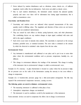  Errors induced by random disturbances such as vibrations, noises, shocks etc., of sufficient
magnitude tend to affect the test information. Such errors are called as chaotic errors.
 Due to such random disturbances, the instrument cannot measure the physical quantity
properly and more over there will be information lose during signal transmission, this is
called as transmission error.
Uncertainty and Random Error
 Uncertainty and random errors are indicated when repeated measurements of the same
quantity result in differing values. The magnitude and direction of these errors are not known
and as such are considered indeterminate.
 They are caused by such effects as friction, spring hysteresis, noise, and other phenomena.
The contributing factors are any random changes in input signal, combined with noise and
drift in the signal conditioner.
 Such errors occur more in dynamic data analysis. The uncertainty is expressed as the average
deviation, probable error, or statistical deviation. The error value is estimated as the amount
by which the observed or calculated value departs from the true value.
Environmental Error:
 Any instrument is manufactured and calibrated at one place and is put in use at some other
place where the environmental conditions such as pressure, temperature, humidity etc., are
different.
 This change in environment influences the readings of the instrument. This change in reading
of the instrument due to environmental changes is called as environmental error.
Example (1): If a mercury - in glass thermometer is located at a place where the air pressure is high,
the air pressure acts on the walls of the thermometer causing the mercury to rise even without a
change in temperature.
Example (2): A bourdon-tube pressure gauge has a link-sector-pinion arrangement. The link may
expand if the environmental temperature increases, causing an error.
The following points are noted to eliminate environmental errors.
 The measuring instrument is calibrated at that place of use.
 Atmospheric temperature changes are monitored.
 The instrument is used in conditions as told by the manufacturer of the instrument.
Some automatic devices are used to compensate the effects due to change in environment
 