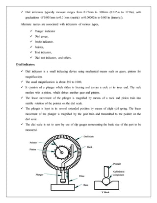  Dial indicators typically measure ranges from 0.25mm to 300mm (0.015in to 12.0in), with
graduations of 0.001mm to 0.01mm (metric) or 0.00005in to 0.001in (imperial).
Alternate names are associated with indicators of various types,
 Plunger indicator
 Dial gauge,
 Probe indicator,
 Pointer,
 Test indicator,
 Dial test indicator, and others.
Dial Indicator:
 Dial indicator is a small indicating device using mechanical means such as gears, pinions for
magnification.
 The usual magnification is about 250 to 1000.
 It consists of a plunger which slides in bearing and carries a rack at its inner end. The rack
meshes with a pinion, which drives another gear and pinions.
 The linear movement of the plunger is magnified by means of a rack and pinion train into
sizable rotation of the pointer on the dial scale.
 The plunger is kept in its normal extended position by means of alight coil spring. The linear
movement of the plunger is magnified by the gear train and transmitted to the pointer on the
dial scale.
 The dial scale is set to zero by use of slip gauges representing the basic size of the part to be
measured.
 