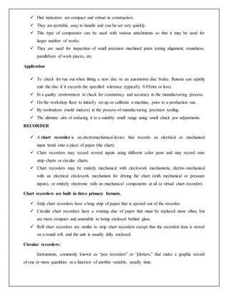  Dial indicators are compact and robust in construction.
 They are portable, easy to handle and can be set very quickly.
 This type of comparator can be used with various attachments so that it may be used for
larger number of works.
 They are used for inspection of small precision machined parts testing alignment, roundness,
parallelism of work pieces, etc.
Application
 To check for run out when fitting a new disc to an automotive disc brake. Runout can rapidly
ruin the disc if it exceeds the specified tolerance (typically 0.05mm or less).
 In a quality environment to check for consistency and accuracy in the manufacturing process.
 On the workshop floor to initially set up or calibrate a machine, prior to a production run.
 By toolmakers (mold makers) in the process of manufacturing precision tooling.
 The ultimate aim of reducing it to a suitably small range using small chuck jaw adjustments.
RECORDER
 A chart recorder is an electromechanical device that records an electrical or mechanical
input trend onto a piece of paper (the chart).
 Chart recorders may record several inputs using different color pens and may record onto
strip charts or circular charts.
 Chart recorders may be entirely mechanical with clockwork mechanisms, electro-mechanical
with an electrical clockwork mechanism for driving the chart (with mechanical or pressure
inputs), or entirely electronic with no mechanical components at all (a virtual chart recorder).
Chart recorders are built in three primary formats.
 Strip chart recorders have a long strip of paper that is ejected out of the recorder.
 Circular chart recorders have a rotating disc of paper that must be replaced more often, but
are more compact and amenable to being enclosed behind glass.
 Roll chart recorders are similar to strip chart recorders except that the recorded data is stored
on a round roll, and the unit is usually fully enclosed.
Circular recorders:
Instruments, commonly known as “pen recorders” or “plotters,” that make a graphic record
of one or more quantities as a function of another variable, usually time.
 