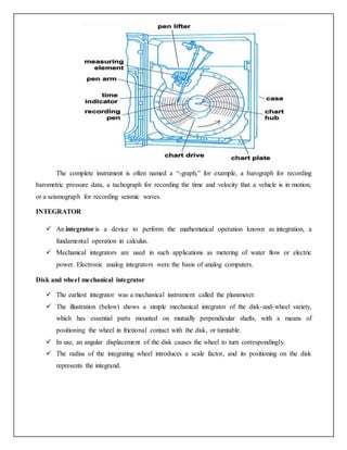 The complete instrument is often named a “-graph,” for example, a barograph for recording
barometric pressure data, a tachograph for recording the time and velocity that a vehicle is in motion,
or a seismograph for recording seismic waves.
INTEGRATOR
 An integrator is a device to perform the mathematical operation known as integration, a
fundamental operation in calculus.
 Mechanical integrators are used in such applications as metering of water flow or electric
power. Electronic analog integrators were the basis of analog computers.
Disk and wheel mechanical integrator
 The earliest integrator was a mechanical instrument called the planimeter.
 The illustration (below) shows a simple mechanical integrator of the disk-and-wheel variety,
which has essential parts mounted on mutually perpendicular shafts, with a means of
positioning the wheel in frictional contact with the disk, or turntable.
 In use, an angular displacement of the disk causes the wheel to turn correspondingly.
 The radius of the integrating wheel introduces a scale factor, and its positioning on the disk
represents the integrand.
 
