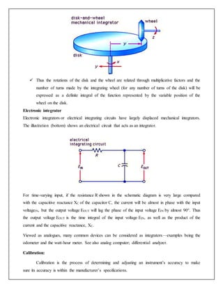  Thus the rotations of the disk and the wheel are related through multiplicative factors and the
number of turns made by the integrating wheel (for any number of turns of the disk) will be
expressed as a definite integral of the function represented by the variable position of the
wheel on the disk.
Electronic integrator
Electronic integrators or electrical integrating circuits have largely displaced mechanical integrators.
The illustration (bottom) shows an electrical circuit that acts as an integrator.
For time-varying input, if the resistance R shown in the schematic diagram is very large compared
with the capacitive reactance XC of the capacitor C, the current will be almost in phase with the input
voltageIN, but the output voltage EOUT will lag the phase of the input voltage EIN by almost 90°. Thus
the output voltage EOUT is the time integral of the input voltage EIN, as well as the product of the
current and the capacitive reactance, XC.
Viewed as analogues, many common devices can be considered as integrators—examples being the
odometer and the watt-hour meter. See also analog computer; differential analyzer.
Calibration:
Calibration is the process of determining and adjusting an instrument’s accuracy to make
sure its accuracy is within the manufacturer’s specifications.
 