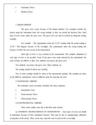 • Systematic Errors
• Random Errors
1. GROSS ERRORS
The gross error occurs because of the human mistakes. For examples consider the
person using the instruments takes the wrong reading, or they can record the incorrect data. Such
type of error comes under the gross error. The gross error can only be avoided by taking the reading
carefully.
For example – The experimenter reads the 31.5ºC reading while the actual reading is
21.5Cº. This happens because of the oversights. The experimenter takes the wrong reading and
because of which the error occurs in the measurement.
Such type of error is very common in the measurement. The complete elimination of
such type of error is not possible. Some of the gross error easily detected by the experimenter but
some of them are difficult to find. Two methods can remove the gross error.
Two methods can remove the gross error. These methods are
The reading should be taken very carefully.
Two or more readings should be taken of the measurement quantity. The readings are taken
by the different experimenter and at a different point for removing the error.
2. SYSTEMATIC ERRORS
The systematic errors are mainly classified into three categories.
• Instrumental Error
• Environmental Errors
• Observational Errors
2 (I) INSTRUMENTAL ERRORS
These errors mainly arise due to the three main reasons.
(a) INHERENT SHORTCOMINGS OF INSTRUMENTS – Such types of errors are inbuilt
in instruments because of their mechanical structure. They may be due to manufacturing, calibration
or operation of the device. These errors may cause the error to read too low or too high.
 