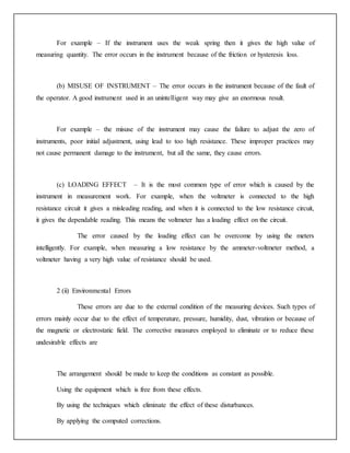 For example – If the instrument uses the weak spring then it gives the high value of
measuring quantity. The error occurs in the instrument because of the friction or hysteresis loss.
(b) MISUSE OF INSTRUMENT – The error occurs in the instrument because of the fault of
the operator. A good instrument used in an unintelligent way may give an enormous result.
For example – the misuse of the instrument may cause the failure to adjust the zero of
instruments, poor initial adjustment, using lead to too high resistance. These improper practices may
not cause permanent damage to the instrument, but all the same, they cause errors.
(c) LOADING EFFECT – It is the most common type of error which is caused by the
instrument in measurement work. For example, when the voltmeter is connected to the high
resistance circuit it gives a misleading reading, and when it is connected to the low resistance circuit,
it gives the dependable reading. This means the voltmeter has a loading effect on the circuit.
The error caused by the loading effect can be overcome by using the meters
intelligently. For example, when measuring a low resistance by the ammeter-voltmeter method, a
voltmeter having a very high value of resistance should be used.
2 (ii) Environmental Errors
These errors are due to the external condition of the measuring devices. Such types of
errors mainly occur due to the effect of temperature, pressure, humidity, dust, vibration or because of
the magnetic or electrostatic field. The corrective measures employed to eliminate or to reduce these
undesirable effects are
The arrangement should be made to keep the conditions as constant as possible.
Using the equipment which is free from these effects.
By using the techniques which eliminate the effect of these disturbances.
By applying the computed corrections.
 