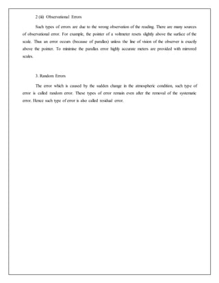 2 (iii) Observational Errors
Such types of errors are due to the wrong observation of the reading. There are many sources
of observational error. For example, the pointer of a voltmeter resets slightly above the surface of the
scale. Thus an error occurs (because of parallax) unless the line of vision of the observer is exactly
above the pointer. To minimise the parallax error highly accurate meters are provided with mirrored
scales.
3. Random Errors
The error which is caused by the sudden change in the atmospheric condition, such type of
error is called random error. These types of error remain even after the removal of the systematic
error. Hence such type of error is also called residual error.
 
