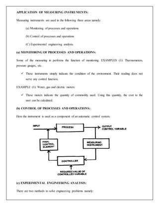 APPLICATION OF MEASURING INSTRUMENTS:
Measuring instruments are used in the following three areas namely:
(a) Monitoring of processes and operations
(b) Control of processes and operations
(C) Experimental engineering analysis.
(a) MONITORING OF PROCESSES AND OPERATIONS:
Some of the measuring in performs the function of monitoring. EXAMPLES (1): Thermometers,
pressure gauges, etc.
 These instruments simply indicate the condition of the environment. Their reading does not
serve any control function.
EXAMPLE (1): Water, gas and electric meters:
 These meters indicate the quantity of commodity used. Using this quantity, the cost to the
user can be calculated.
(b) CONTROL OF PROCESSES AND OPERATIONS:
Here the instrument is used as a component of an automatic control system.
(c) EXPERIMENTAL ENGINEERING ANALYSIS:
There are two methods to solve engineering problems namely:
 
