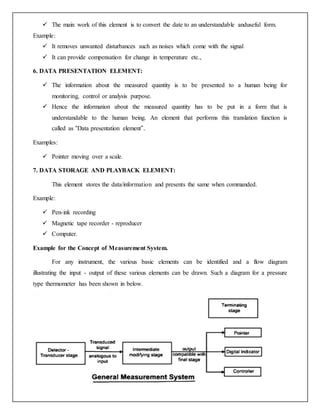  The main work of this element is to convert the date to an understandable anduseful form.
Example:
 It removes unwanted disturbances such as noises which come with the signal
 It can provide compensation for change in temperature etc.,
6. DATA PRESENTATION ELEMENT:
 The information about the measured quantity is to be presented to a human being for
monitoring, control or analysis purpose.
 Hence the information about the measured quantity has to be put in a form that is
understandable to the human being. An element that performs this translation function is
called as “Data presentation element”.
Examples:
 Pointer moving over a scale.
7. DATA STORAGE AND PLAYBACK ELEMENT:
This element stores the data/information and presents the same when commanded.
Example:
 Pen-ink recording
 Magnetic tape recorder - reproducer
 Computer.
Example for the Concept of Measurement System.
For any instrument, the various basic elements can be identified and a flow diagram
illustrating the input - output of these various elements can be drawn. Such a diagram for a pressure
type thermometer has been shown in below.
 