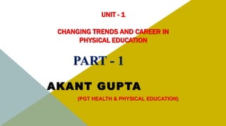 UNIT - 1
CHANGING TRENDS AND CAREER IN
PHYSICAL EDUCATION
AKANT GUPTA
(PGT HEALTH & PHYSICAL EDUCATION)
PART - 1
 