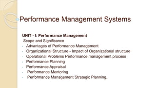 Performance Management Systems
UNIT - I: Performance Management
Scope and Significance
- Advantages of Performance Management
- Organizational Structure - Impact of Organizational structure
- Operational Problems Performance management process
- Performance Planning
- Performance Appraisal
- Performance Mentoring
- Performance Management Strategic Planning.
 