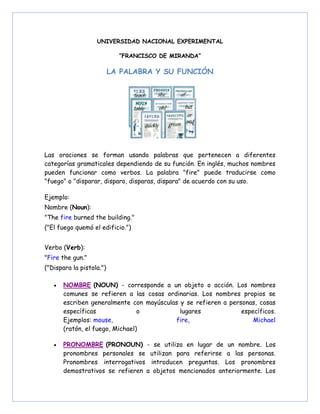 UNIVERSIDAD NACIONAL EXPERIMENTAL
“FRANCISCO DE MIRANDA”
LA PALABRA Y SU FUNCIÓN
Las oraciones se forman usando palabras que pertenecen a diferentes
categorías gramaticales dependiendo de su función. En inglés, muchos nombres
pueden funcionar como verbos. La palabra "fire" puede traducirse como
"fuego" o "disparar, disparo, disparas, dispara" de acuerdo con su uso.
Ejemplo:
Nombre (Noun):
"The fire burned the building."
("El fuego quemó el edificio.")
Verbo (Verb):
"Fire the gun."
("Dispara la pistola.")
• NOMBRE (NOUN) - corresponde a un objeto o acción. Los nombres
comunes se refieren a las cosas ordinarias. Los nombres propios se
escriben generalmente con mayúsculas y se refieren a personas, cosas
específicas o lugares específicos.
Ejemplos: mouse, fire, Michael
(ratón, el fuego, Michael)
• PRONOMBRE (PRONOUN) - se utiliza en lugar de un nombre. Los
pronombres personales se utilizan para referirse a las personas.
Pronombres interrogativos introducen preguntas. Los pronombres
demostrativos se refieren a objetos mencionados anteriormente. Los
 